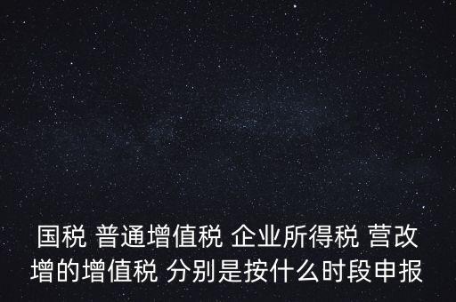 國稅 普通增值稅 企業(yè)所得稅 營改增的增值稅 分別是按什么時(shí)段申報(bào)