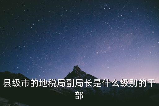 縣地稅局長是什么級別，縣級市的地稅局副局長是什么級別的干部