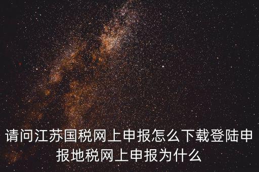 請問江蘇國稅網上申報怎么下載登陸申報地稅網上申報為什么