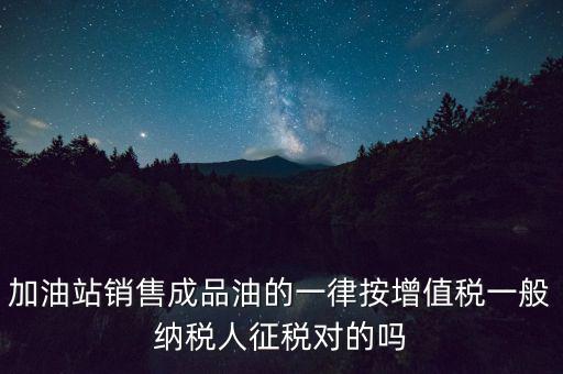 成品油銷售交什么稅，加油站銷售成品油的一律按增值稅一般納稅人征稅對的嗎