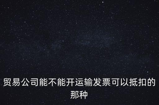 貿(mào)易公司能開什么發(fā)票，貿(mào)易公司能不能開運輸發(fā)票可以抵扣的那種