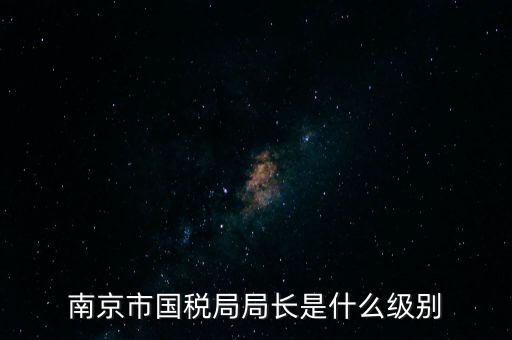 江蘇省稅務局長什么級別，南京市國稅局局長是什么級別