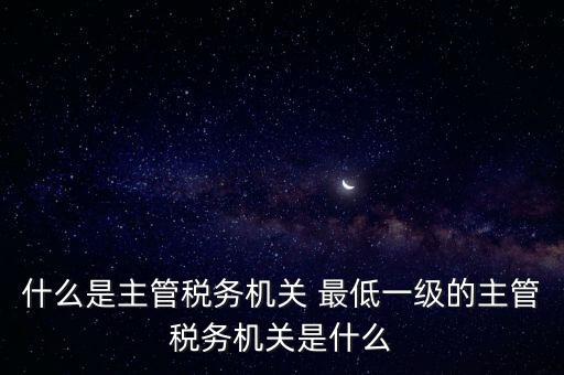 什么是主管稅務機關 最低一級的主管稅務機關是什么