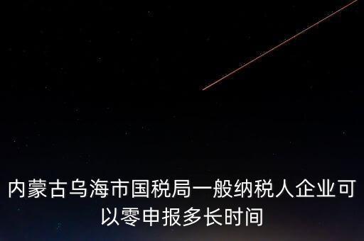 內蒙古什么時間報稅，內蒙古烏海市國稅局一般納稅人企業(yè)可以零申報多長時間