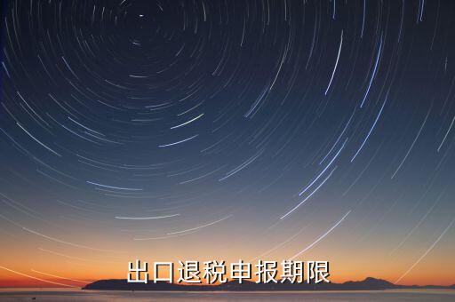 出口退稅什么時候申報，出口退稅申報期限