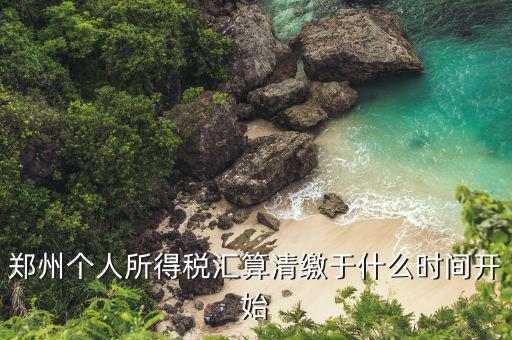鄭州地稅什么時候交，鄭州個人所得稅匯算清繳于什么時間開始
