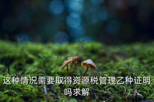 資源稅乙種證明是什么，混凝土公司購(gòu)買砂石需要開(kāi)具資源稅乙種證明嗎