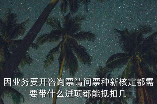 因業(yè)務要開咨詢票請問票種新核定都需要帶什么進項都能抵扣幾