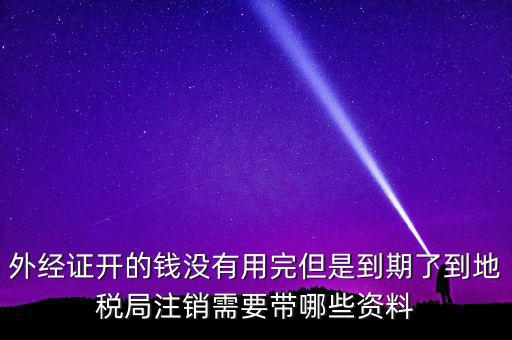 外經證開的錢沒有用完但是到期了到地稅局注銷需要帶哪些資料