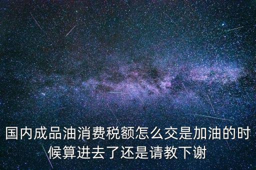 國內(nèi)成品油消費稅額怎么交是加油的時候算進(jìn)去了還是請教下謝