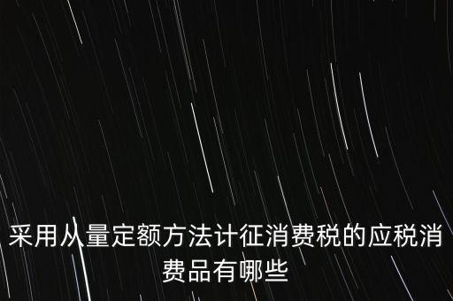 消費(fèi)稅應(yīng)稅產(chǎn)品是什么，采用從量定額方法計(jì)征消費(fèi)稅的應(yīng)稅消費(fèi)品有哪些