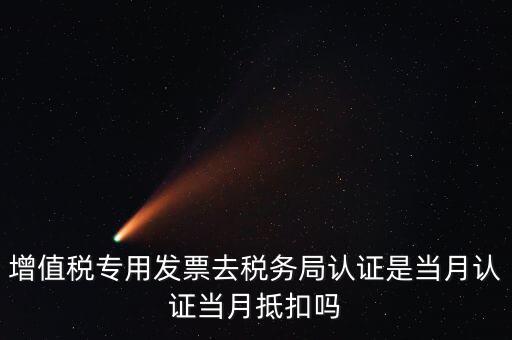 當(dāng)月認(rèn)證當(dāng)月抵扣是什么意思，增值稅專用發(fā)票去稅務(wù)局認(rèn)證是當(dāng)月認(rèn)證當(dāng)月抵扣嗎