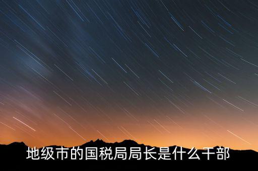 國稅總局是什么級(jí)別，國家稅務(wù)總局是正部級(jí)