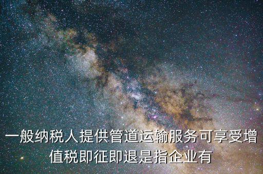 一般納稅人提供管道運(yùn)輸服務(wù)可享受增值稅即征即退是指企業(yè)有