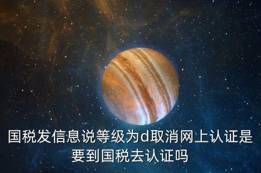 國稅D等級什么意思，國稅發(fā)信息說等級為d取消網(wǎng)上認證是要到國稅去認證嗎
