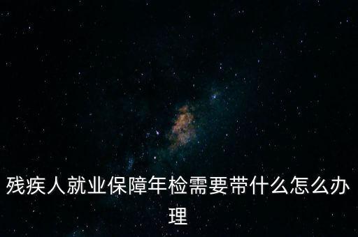 殘疾人就業(yè)年審是什么，殘疾人就業(yè)保障年檢需要帶什么怎么辦理
