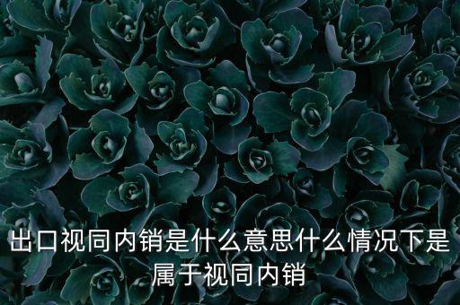 出口什么情況視同內銷，出口視同內銷是什么意思什么情況下是屬于視同內銷