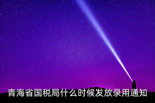 國稅錄用函什么時候，青海省國稅局什么時候發(fā)放錄用通知