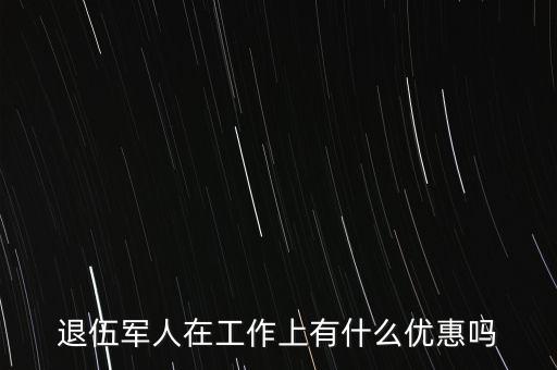 公司招聘退伍軍人有什么優(yōu)惠，退伍軍人在工作上有什么優(yōu)惠嗎