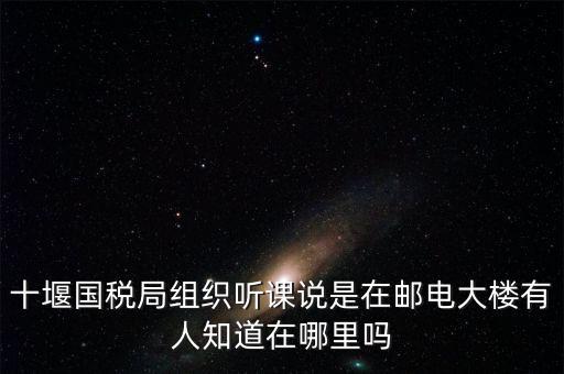 十堰國(guó)稅局組織聽課說(shuō)是在郵電大樓有人知道在哪里嗎