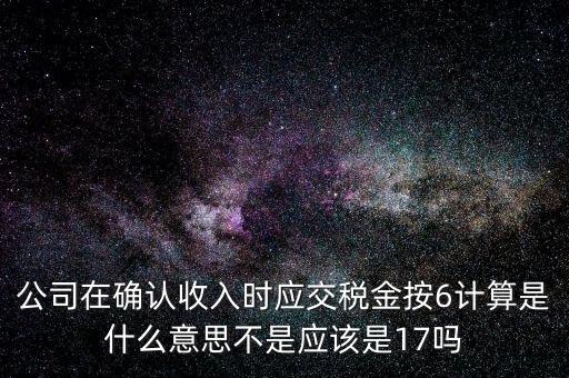 什么是征管六率，公司在確認(rèn)收入時(shí)應(yīng)交稅金按6計(jì)算是什么意思不是應(yīng)該是17嗎
