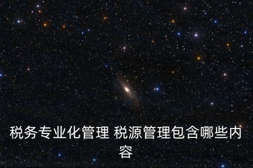 什么是稅收專(zhuān)業(yè)化管理，稅務(wù)專(zhuān)業(yè)化管理 稅源管理包含哪些內(nèi)容