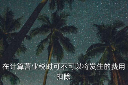 計算營業(yè)稅時的可扣除成本是什么，在計算營業(yè)稅時可不可以將發(fā)生的費(fèi)用扣除