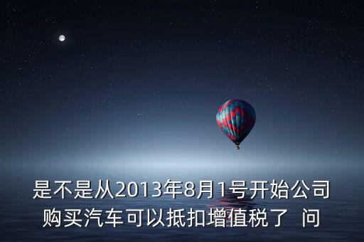 是不是從2013年8月1號(hào)開始公司購買汽車可以抵扣增值稅了  問