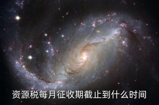 資源稅什么時候交，資源稅每月征收期截止到什么時間