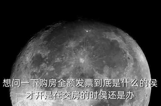 什么叫全額發(fā)票，想問一下購房全額發(fā)票到底是什么的侯才開是在交房的時侯還是辦