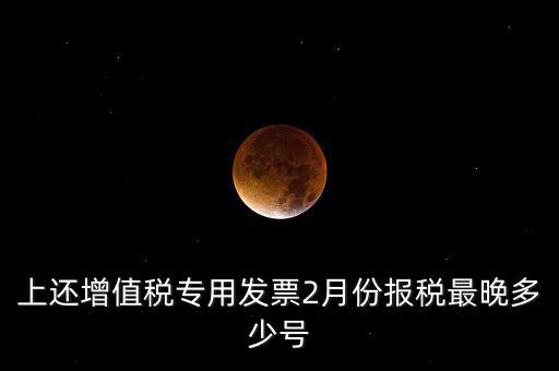 上還增值稅專用發(fā)票2月份報(bào)稅最晚多少號