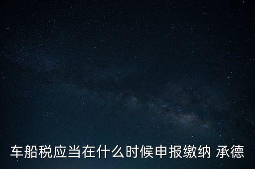 車船稅什么情況下需要報，車船稅應(yīng)當(dāng)在什么時候申報繳納 承德