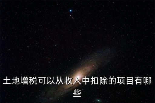 土增加計扣除包含什么，土地增稅可以從收入中扣除的項(xiàng)目有哪些
