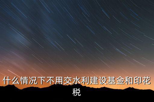 什么情況下可以不交水利基金，什么情況下不用交水利建設(shè)基金和印花稅