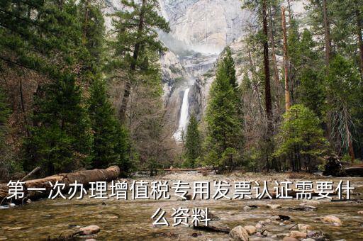 認證發(fā)票認證前準備什么，第一次辦理增值稅專用發(fā)票認證需要什么資料