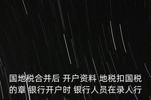 國(guó)地稅合并后 開(kāi)戶資料 地稅扣國(guó)稅的章 銀行開(kāi)戶時(shí) 銀行人員在錄人行