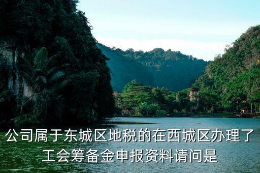 地稅中工會(huì)籌備金根據(jù)什么申報(bào)，公司屬于東城區(qū)地稅的在西城區(qū)辦理了工會(huì)籌備金申報(bào)資料請(qǐng)問是
