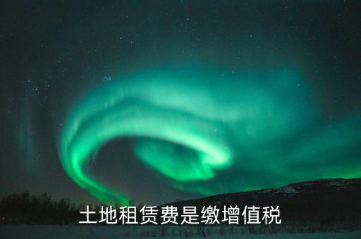 土地租賃合同交什么稅，土地租賃費是繳增值稅