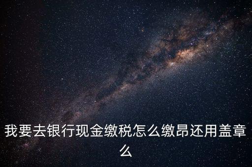 我要去銀行現金繳稅怎么繳昂還用蓋章么