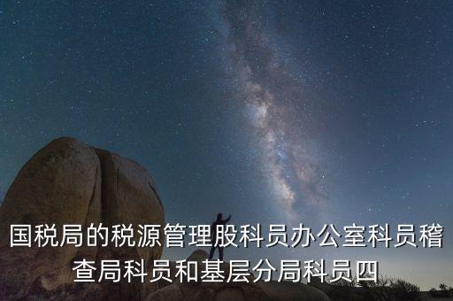 國稅局人教股做什么，國稅局的稅源管理股科員辦公室科員稽查局科員和基層分局科員四
