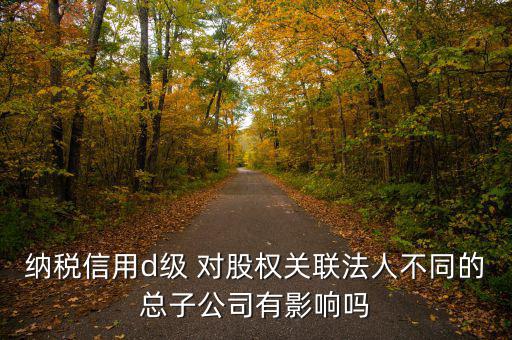 企業(yè)d級(jí)信用有什么影響嗎，納稅信用d級(jí) 對(duì)股權(quán)關(guān)聯(lián)法人不同的總子公司有影響嗎