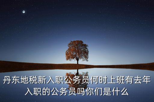 丹東國(guó)稅什么時(shí)候報(bào)道，丹東地稅新入職公務(wù)員何時(shí)上班有去年入職的公務(wù)員嗎你們是什么