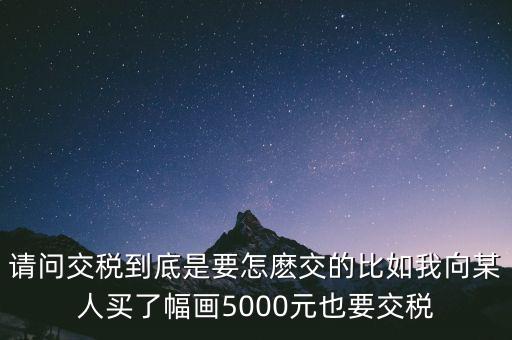 納稅的畫可以畫什么用，請(qǐng)問交稅到底是要怎麼交的比如我向某人買了幅畫5000元也要交稅