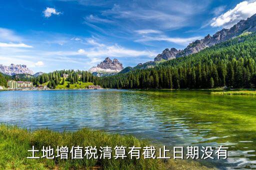 土增稅什么時(shí)候清算，土地增值稅清算有截止日期沒(méi)有