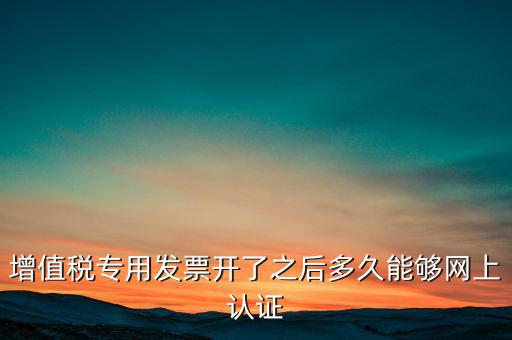 專票什么時候認(rèn)證，增值稅專用發(fā)票開了之后多久能夠網(wǎng)上認(rèn)證