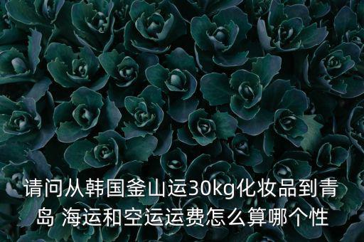 請問從韓國釜山運(yùn)30kg化妝品到青島 海運(yùn)和空運(yùn)運(yùn)費(fèi)怎么算哪個(gè)性