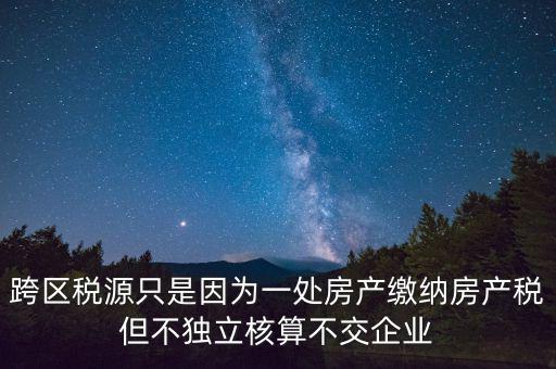 跨地區(qū)稅源登記是什么，跨區(qū)稅源只是因為一處房產繳納房產稅但不獨立核算不交企業(yè)