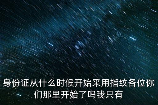 身份證從什么時候開始采用指紋各位你們那里開始了嗎我只有