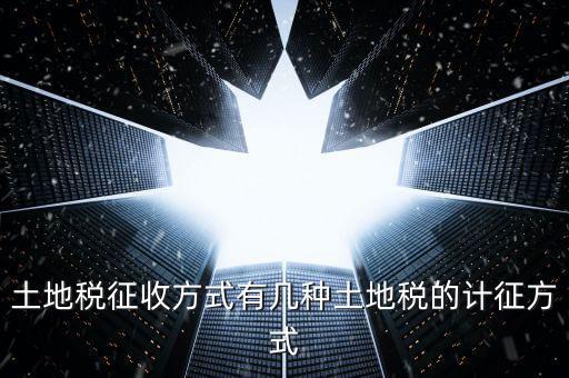 大隊(duì)收土地稅有什么，土地稅征收方式有幾種土地稅的計(jì)征方式