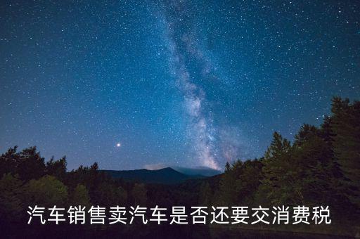 銷售小汽車交什么稅嗎，汽車銷售賣汽車是否還要交消費稅